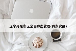 辽宁丹东市区全面静态管理(丹东安静)