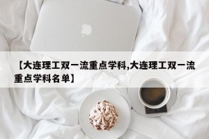 【大连理工双一流重点学科,大连理工双一流重点学科名单】