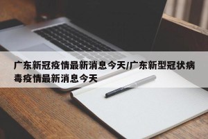 广东新冠疫情最新消息今天/广东新型冠状病毒疫情最新消息今天