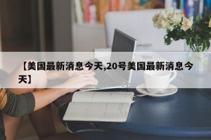 【美国最新消息今天,20号美国最新消息今天】