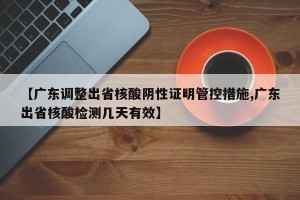 【广东调整出省核酸阴性证明管控措施,广东出省核酸检测几天有效】