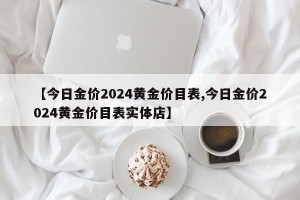 【今日金价2024黄金价目表,今日金价2024黄金价目表实体店】