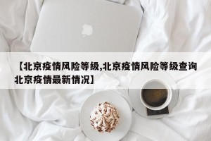 【北京疫情风险等级,北京疫情风险等级查询北京疫情最新情况】