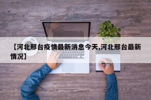 【河北邢台疫情最新消息今天,河北邢台最新情况】