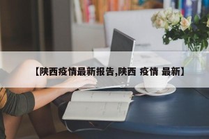 【陕西疫情最新报告,陕西 疫情 最新】