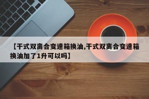 【干式双离合变速箱换油,干式双离合变速箱换油加了1升可以吗】