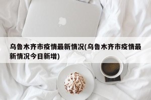 乌鲁木齐市疫情最新情况(乌鲁木齐市疫情最新情况今日新增)