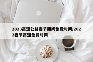 2023高速公路春节期间免费时间/2022春节高速免费时间