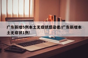 广东新增5例本土无症状感染者/广东新增本土无症状1例!