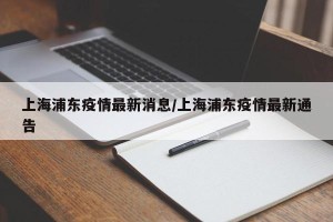 上海浦东疫情最新消息/上海浦东疫情最新通告
