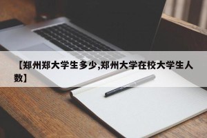 【郑州郑大学生多少,郑州大学在校大学生人数】