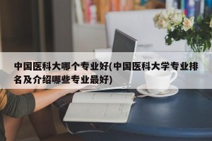 中国医科大哪个专业好(中国医科大学专业排名及介绍哪些专业最好)