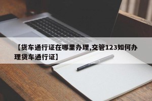 【货车通行证在哪里办理,交管123如何办理货车通行证】
