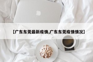 【广东东莞最新疫情,广东东莞疫情情况】