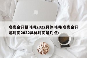 冬奥会开幕时间2022具体时间(冬奥会开幕时间2022具体时间是几点)