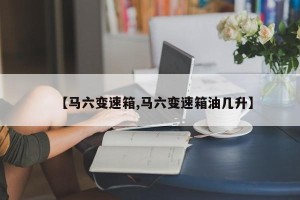 【马六变速箱,马六变速箱油几升】