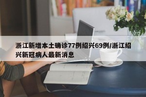 浙江新增本土确诊77例绍兴69例/浙江绍兴新冠病人最新消息