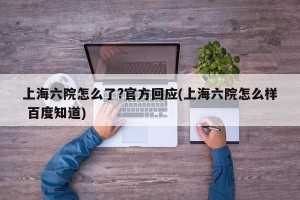 上海六院怎么了?官方回应(上海六院怎么样 百度知道)