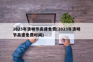 2023年清明节高速免费(2023年清明节高速免费时间)