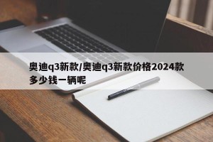 奥迪q3新款/奥迪q3新款价格2024款多少钱一辆呢