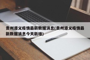 贵州遵义疫情最新数据消息(贵州遵义疫情最新数据消息今天新增)