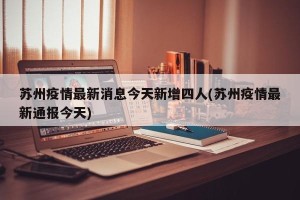 苏州疫情最新消息今天新增四人(苏州疫情最新通报今天)