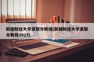 新疆财经大学录取分数线(新疆财经大学录取分数线2025)