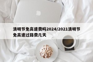 清明节免高速费吗2024/2021清明节免高速过路费几天