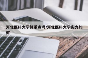 河北医科大学算重点吗/河北医科大学实力如何