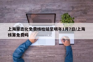 上海常态化免费核检延至明年1月7日/上海核算免费吗