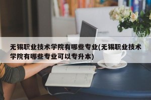 无锡职业技术学院有哪些专业(无锡职业技术学院有哪些专业可以专升本)