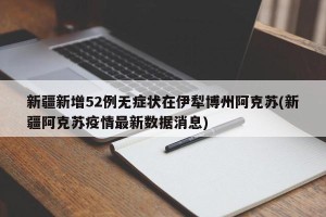 新疆新增52例无症状在伊犁博州阿克苏(新疆阿克苏疫情最新数据消息)