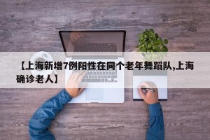 【上海新增7例阳性在同个老年舞蹈队,上海确诊老人】