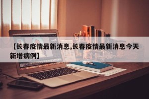 【长春疫情最新消息,长春疫情最新消息今天新增病例】