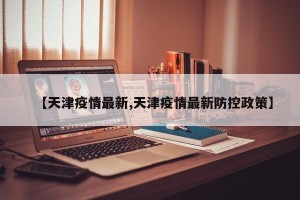 【天津疫情最新,天津疫情最新防控政策】