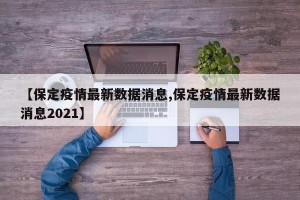 【保定疫情最新数据消息,保定疫情最新数据消息2021】