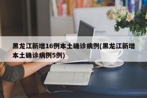 黑龙江新增16例本土确诊病例(黑龙江新增本土确诊病例5例)