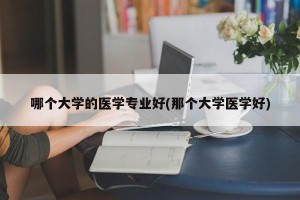 哪个大学的医学专业好(那个大学医学好)