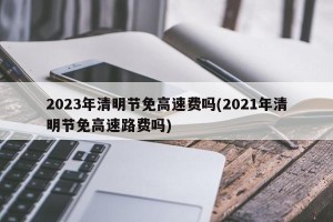 2023年清明节免高速费吗(2021年清明节免高速路费吗)