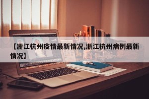 【浙江杭州疫情最新情况,浙江杭州病例最新情况】