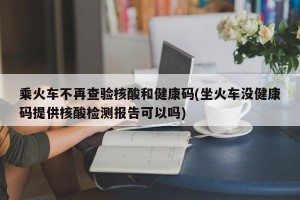 乘火车不再查验核酸和健康码(坐火车没健康码提供核酸检测报告可以吗)