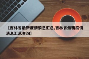 【吉林省最新疫情消息汇总,吉林省最新疫情消息汇总查询】