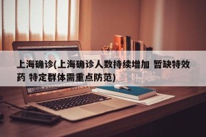 上海确诊(上海确诊人数持续增加 暂缺特效药 特定群体需重点防范)