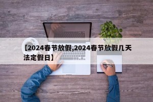 【2024春节放假,2024春节放假几天 法定假日】