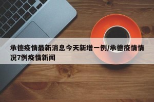 承德疫情最新消息今天新增一例/承德疫情情况7例疫情新闻