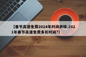 【春节高速免费2024年时间表格,2021年春节高速免费多长时间?】