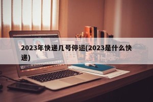 2023年快递几号停运(2023是什么快递)