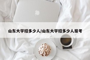 山东大学招多少人/山东大学招多少人报考