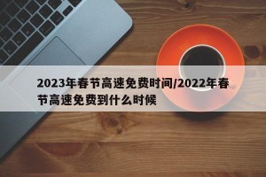 2023年春节高速免费时间/2022年春节高速免费到什么时候