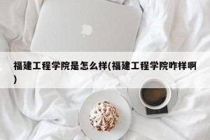 福建工程学院是怎么样(福建工程学院咋样啊)